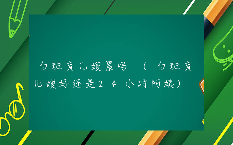 白班育儿嫂累吗 (白班育儿嫂好还是24小时阿姨)